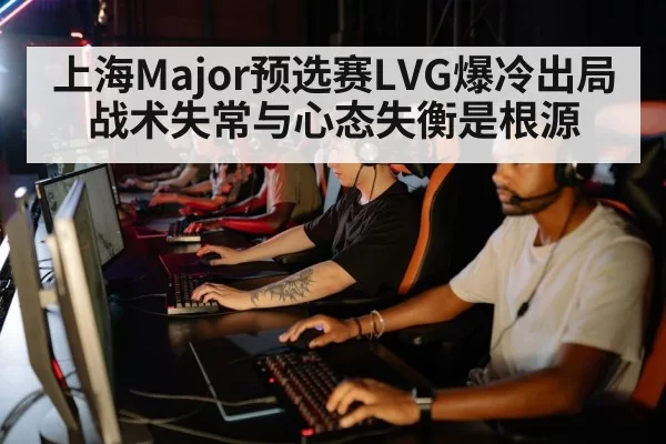 上海Major预选赛LVG爆冷出局 战术失常与心态失衡是根源