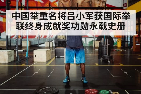 中国举重名将吕小军获国际举联终身成就奖功勋永载史册